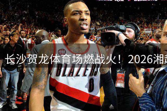 长沙贺龙体育场燃战火！2026湘超揭幕战引爆全城足球狂欢