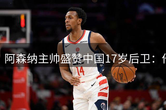 阿森纳主帅盛赞中国17岁后卫：他是下一个留洋之星？
